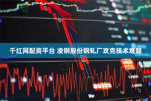 千红网配资平台 凌钢股份钢轧厂攻克技术难题