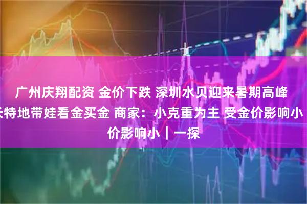 广州庆翔配资 金价下跌 深圳水贝迎来暑期高峰 有家长特地带娃看金买金 商家：小克重为主 受金价影响小｜一探