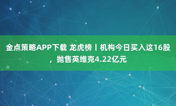 金点策略APP下载 龙虎榜丨机构今日买入这16股，抛售英维克4.22亿元