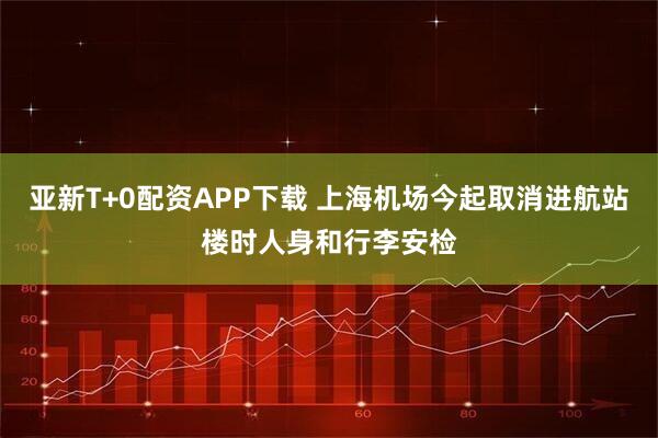 亚新T+0配资APP下载 上海机场今起取消进航站楼时人身和行李安检