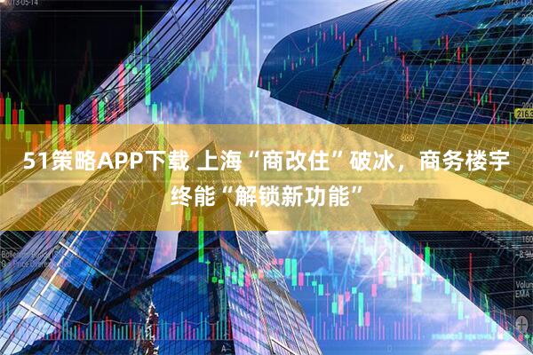 51策略APP下载 上海“商改住”破冰，商务楼宇终能“解锁新功能”