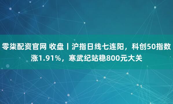 零柒配资官网 收盘丨沪指日线七连阳，科创50指数涨1.91%，寒武纪站稳800元大关