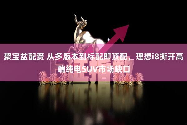 聚宝盆配资 从多版本到标配即顶配，理想i8撕开高端纯电SUV市场缺口