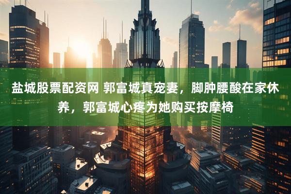 盐城股票配资网 郭富城真宠妻，脚肿腰酸在家休养，郭富城心疼为她购买按摩椅