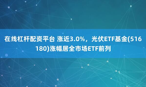 在线杠杆配资平台 涨近3.0%，光伏ETF基金(516180)涨幅居全市场ETF前列