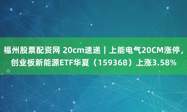 福州股票配资网 20cm速递｜上能电气20CM涨停，创业板新能源ETF华夏（159368）上涨3.58%