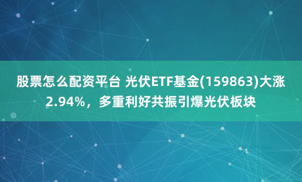 股票怎么配资平台 光伏ETF基金(159863)大涨2.94%，多重利好共振引爆光伏板块