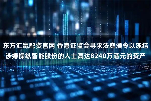 东方汇赢配资官网 香港证监会寻求法庭颁令以冻结涉嫌操纵智能股份的人士高达8240万港元的资产