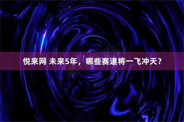 悦来网 未来5年，哪些赛道将一飞冲天？