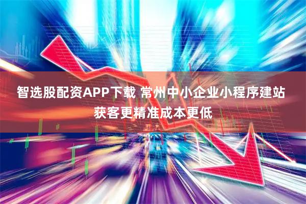 智选股配资APP下载 常州中小企业小程序建站 获客更精准成本更低