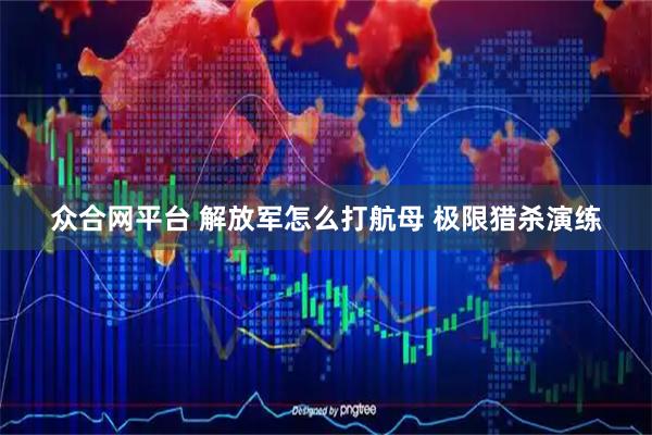 众合网平台 解放军怎么打航母 极限猎杀演练