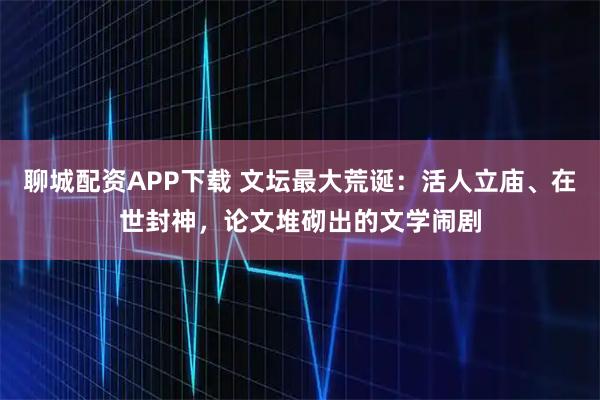 聊城配资APP下载 文坛最大荒诞：活人立庙、在世封神，论文堆砌出的文学闹剧